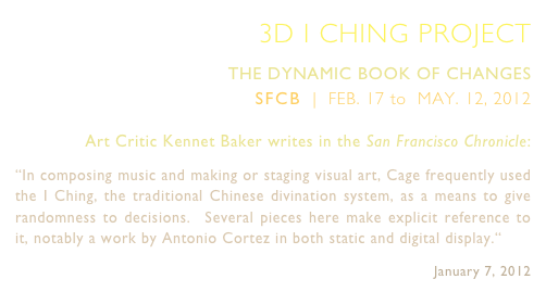 3D I CHING PROJECT
THE DYNAMIC BOOK OF CHANGES 
SFCB  |  FEB. 17 to  MAY. 12, 2012 
Art Critic Kennet Baker writes in the San Francisco Chronicle:
“In composing music and making or staging visual art, Cage frequently used the I Ching, the traditional Chinese divination system, as a means to give randomness to decisions.  Several pieces here make explicit reference to it, notably a work by Antonio Cortez in both static and digital display.“            
January 7, 2012