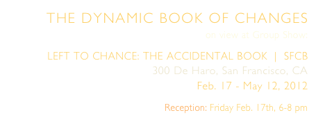 THE DYNAMIC BOOK OF CHANGES
on view at Group Show:
LEFT TO CHANCE: THE ACCIDENTAL BOOK  |  SFCB
300 De Haro, San Francisco, CA
Feb. 17 - May 12, 2012 
Reception: Friday Feb. 17th, 6-8 pm
