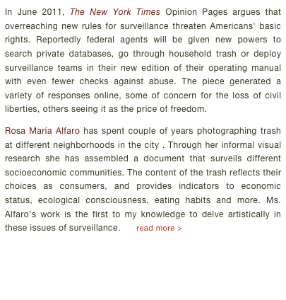 In June 2011, The New York Times Opinion Pages argues that overreaching new rules for surveillance threaten Americans' basic rights. Reportedly federal agents will be given new powers to search private databases, go through household trash or deploy surveillance teams in their new edition of their operating manual with even fewer checks against abuse. The piece generated a variety of responses online, some of concern for the loss of civil liberties, others seeing it as the price of freedom.Rosa María Alfaro has spent couple of years photographing trash at different neighborhoods in the city . Through her informal visual research she has assembled a document that surveils different socioeconomic communities. The content of the trash reflects their choices as consumers, and provides indicators to economic status, ecological consciousness, eating habits and more. Ms. Alfaro’s work is the first to my knowledge to delve artistically in these issues of surveillance.      read more >       